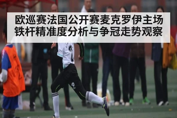 欧巡赛法国公开赛麦克罗伊主场铁杆精准度分析与争冠走势观察