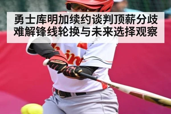勇士库明加续约谈判顶薪分歧难解锋线轮换与未来选择观察